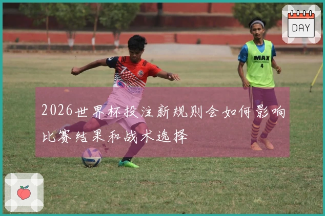 2026世界杯投注新规则会如何影响比赛结果和战术选择