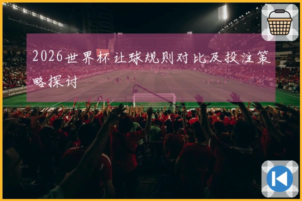 2026世界杯让球规则对比及投注策略探讨